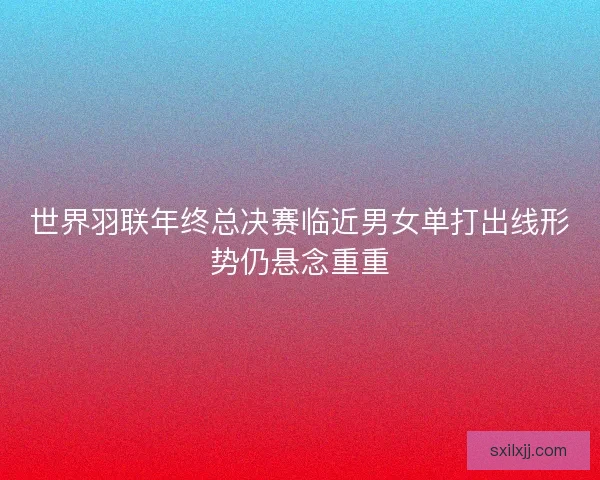 世界羽联年终总决赛临近男女单打出线形势仍悬念重重