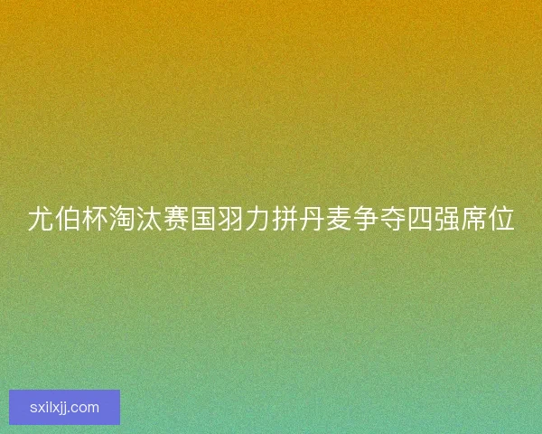 尤伯杯淘汰赛国羽力拼丹麦争夺四强席位