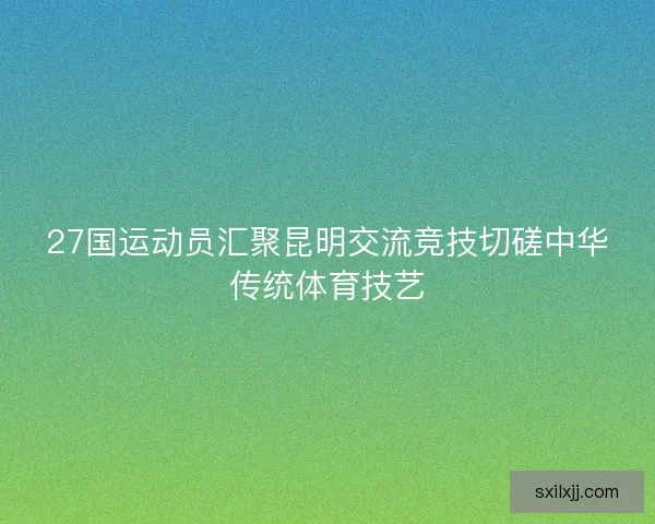 27国运动员汇聚昆明交流竞技切磋中华传统体育技艺