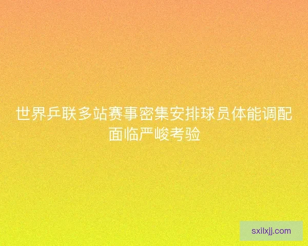 世界乒联多站赛事密集安排球员体能调配面临严峻考验
