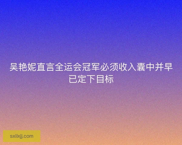 吴艳妮直言全运会冠军必须收入囊中并早已定下目标 吴艳妮直言全运会冠军必须收入囊中并早已定下目标