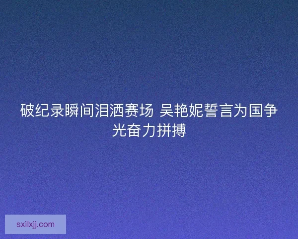 破纪录瞬间泪洒赛场 吴艳妮誓言为国争光奋力拼搏