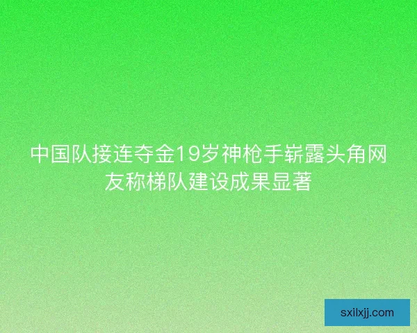 中国队接连夺金19岁神枪手崭露头角网友称梯队建设成果显著