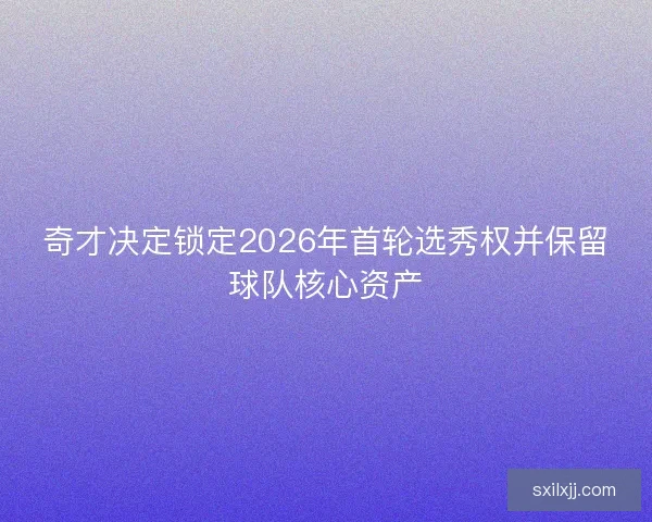 奇才决定锁定2026年首轮选秀权并保留球队核心资产 奇才决定锁定2026年首轮选秀权并保留球队核心资产