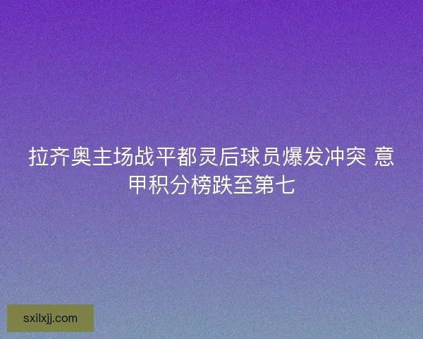 拉齐奥主场战平都灵后球员爆发冲突 意甲积分榜跌至第七 拉齐奥主场战平都灵后球员爆发冲突 意甲积分榜跌至第七