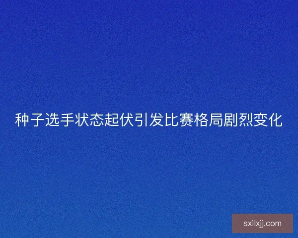 种子选手状态起伏引发比赛格局剧烈变化 种子选手状态起伏引发比赛格局剧烈变化