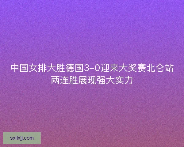 中国女排大胜德国3-0迎来大奖赛北仑站两连胜展现强大实力 中国女排大胜德国3-0迎来大奖赛北仑站两连胜展现强大实力