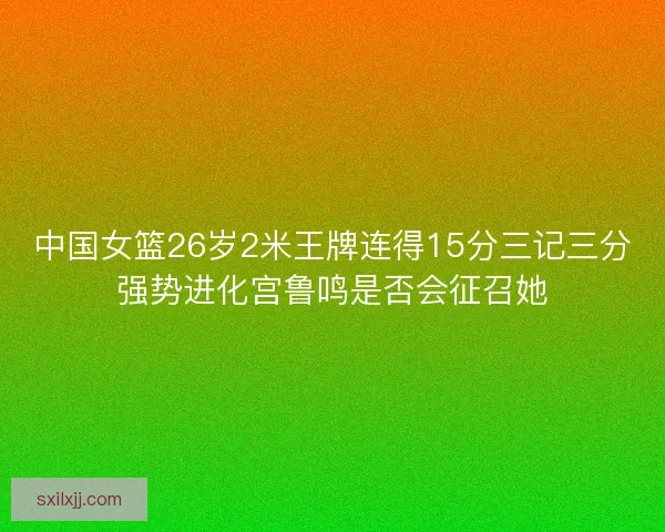 中国女篮26岁2米王牌连得15分三记三分强势进化宫鲁鸣是否会征召她