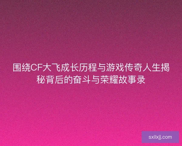 围绕CF大飞成长历程与游戏传奇人生揭秘背后的奋斗与荣耀故事录