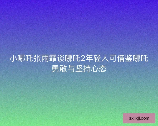 小哪吒张雨霏谈哪吒2年轻人可借鉴哪吒勇敢与坚持心态