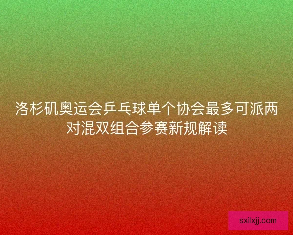 洛杉矶奥运会乒乓球单个协会最多可派两对混双组合参赛新规解读