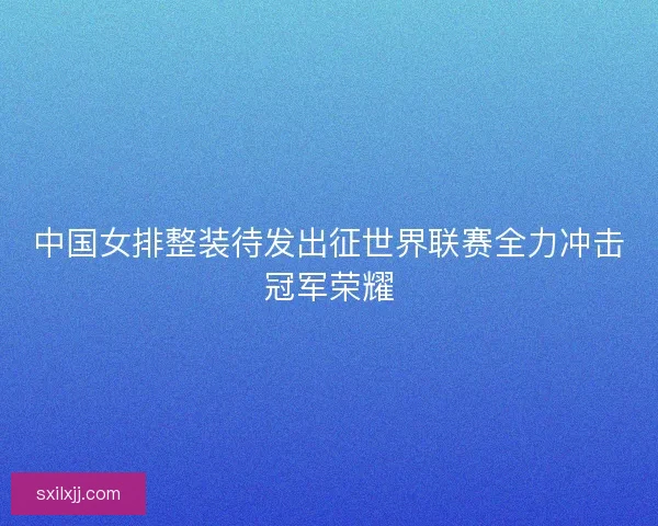 中国女排整装待发出征世界联赛全力冲击冠军荣耀