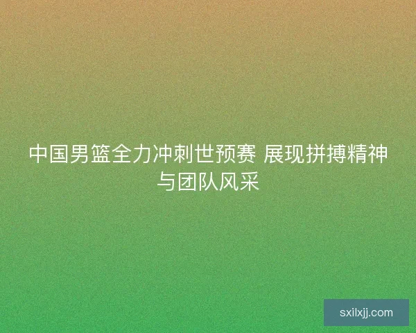 中国男篮全力冲刺世预赛 展现拼搏精神与团队风采