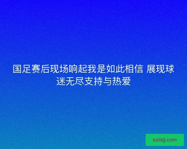国足赛后现场响起我是如此相信 展现球迷无尽支持与热爱 国足赛后现场响起我是如此相信 展现球迷无尽支持与热爱